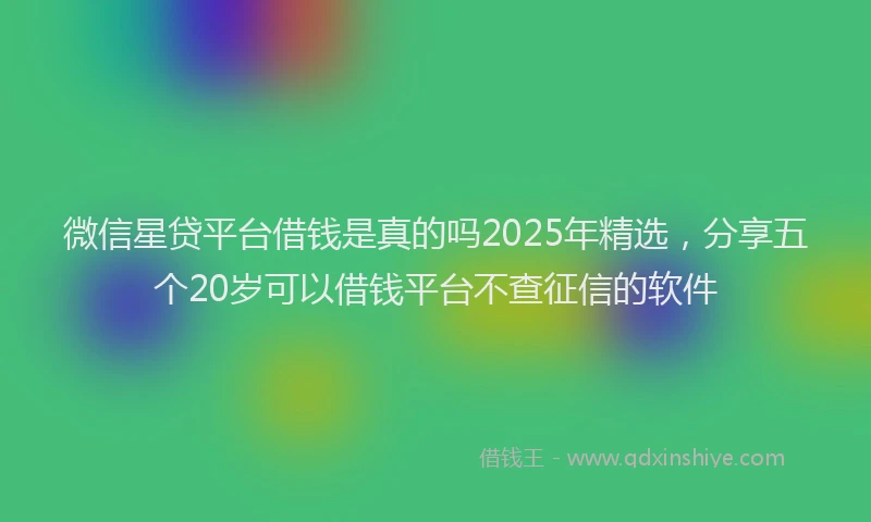 微信星贷平台借钱是真的吗2025年精选，分享五个20岁可以借钱平台不查征信的软件