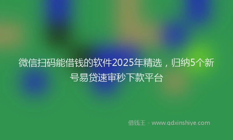 微信扫码能借钱的软件2025年精选，归纳5个新号易贷速审秒下款平台