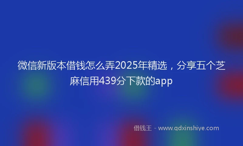 微信新版本借钱怎么弄2025年精选，分享五个芝麻信用439分下款的app