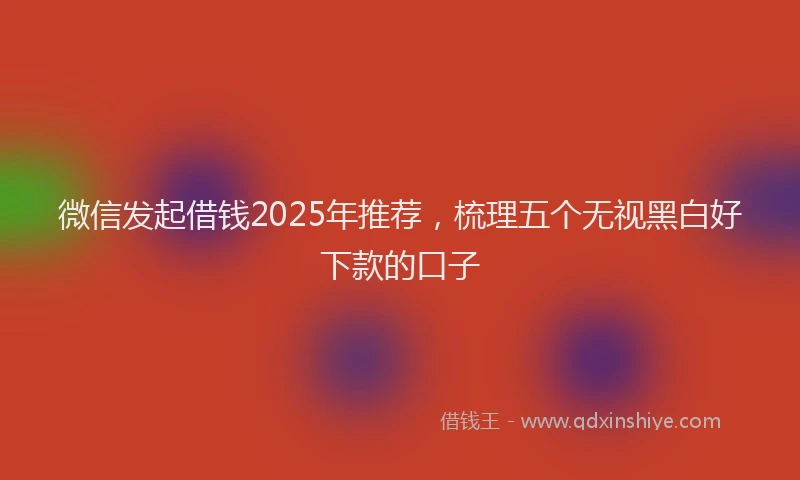 微信发起借钱2025年推荐，梳理五个无视黑白好下款的口子