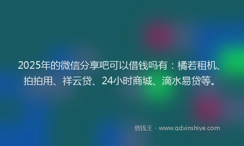 2025年的微信分享吧可以借钱吗有：橘若租机、拍拍用、祥云贷、24小时商城、滴水易贷等。