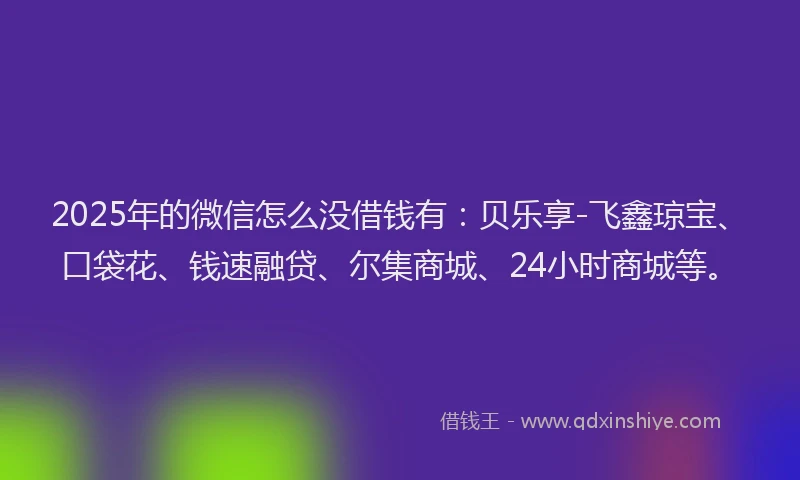 2025年的微信怎么没借钱有：贝乐享-飞鑫琼宝、口袋花、钱速融贷、尔集商城、24小时商城等。