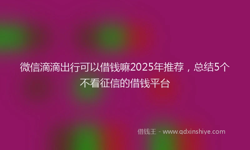 微信滴滴出行可以借钱嘛2025年推荐，总结5个不看征信的借钱平台