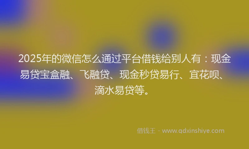 2025年的微信怎么通过平台借钱给别人有：现金易贷宝盒融、飞融贷、现金秒贷易行、宜花呗、滴水易贷等。