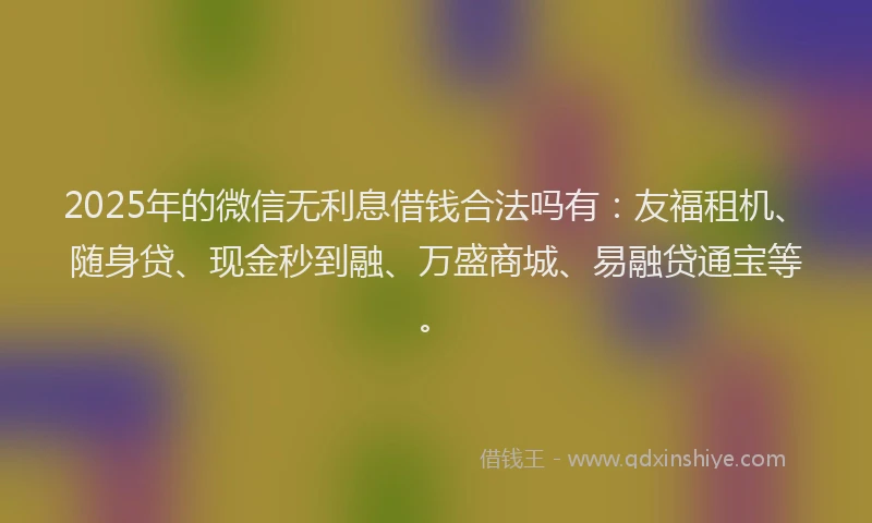 2025年的微信无利息借钱合法吗有：友福租机、随身贷、现金秒到融、万盛商城、易融贷通宝等。