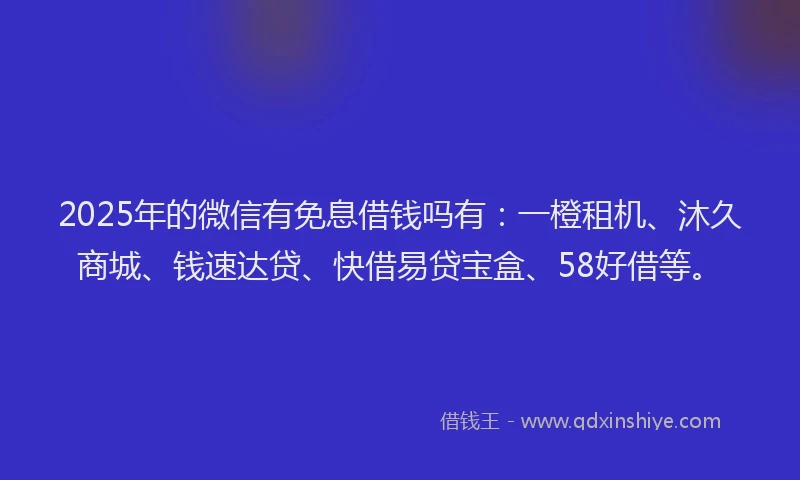 2025年的微信有免息借钱吗有：一橙租机、沐久商城、钱速达贷、快借易贷宝盒、58好借等。