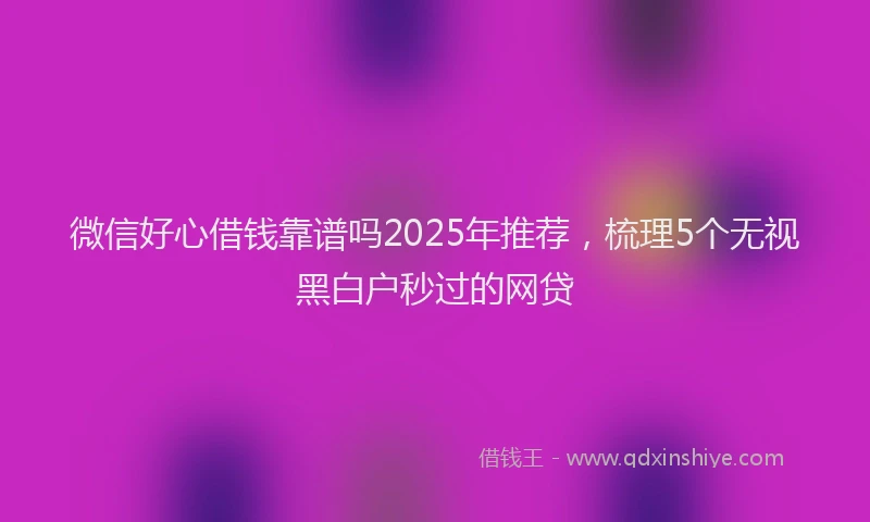 微信好心借钱靠谱吗2025年推荐，梳理5个无视黑白户秒过的网贷