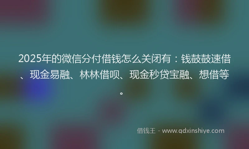 2025年的微信分付借钱怎么关闭有：钱鼓鼓速借、现金易融、林林借呗、现金秒贷宝融、想借等。