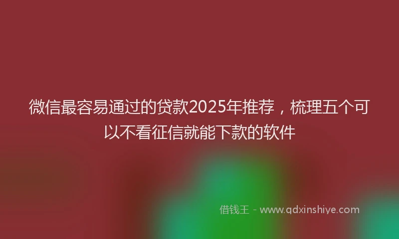 微信最容易通过的贷款2025年推荐，梳理五个可以不看征信就能下款的软件