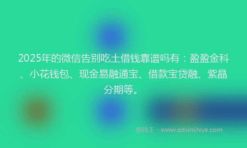 2025年的微信告别吃土借钱靠谱吗有：盈盈金科、小花钱包、现金易融通宝、借款宝贷融、紫晶分期等。