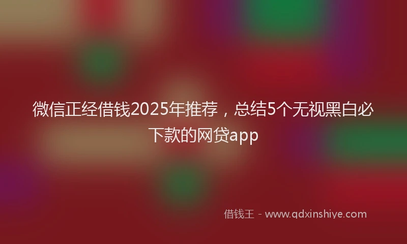 微信正经借钱2025年推荐，总结5个无视黑白必下款的网贷app