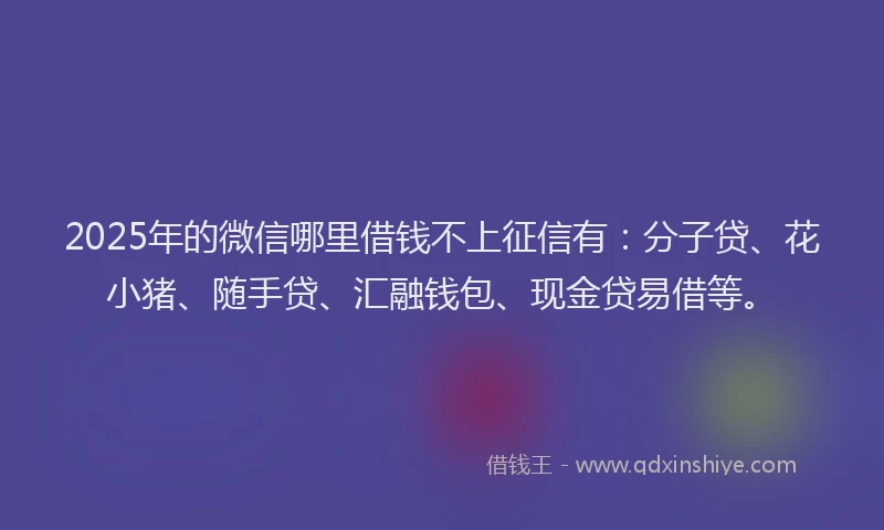 2025年的微信哪里借钱不上征信有：分子贷、花小猪、随手贷、汇融钱包、现金贷易借等。