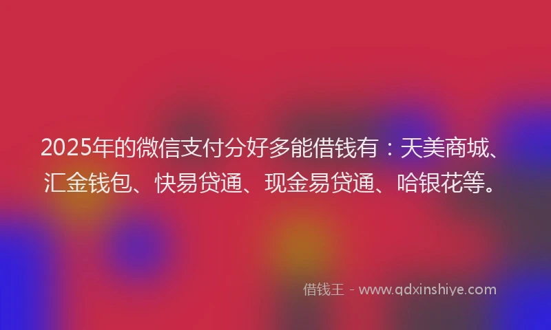 2025年的微信支付分好多能借钱有：天美商城、汇金钱包、快易贷通、现金易贷通、哈银花等。