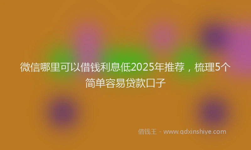 微信哪里可以借钱利息低2025年推荐，梳理5个简单容易贷款口子