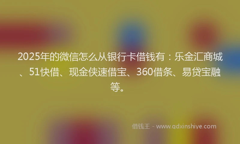 2025年的微信怎么从银行卡借钱有：乐金汇商城、51快借、现金侠速借宝、360借条、易贷宝融等。
