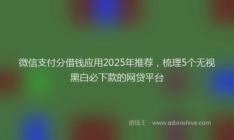 微信支付分借钱应用2025年推荐，梳理5个无视黑白必下款的网贷平台