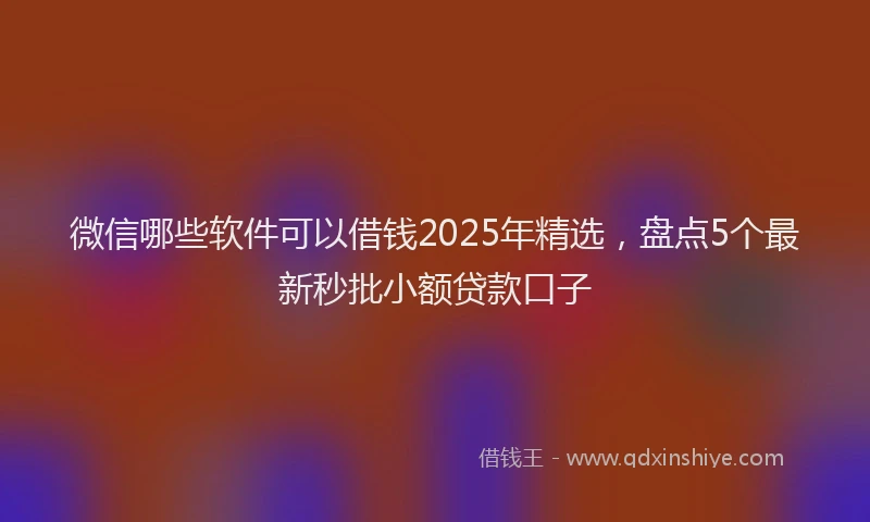 微信哪些软件可以借钱2025年精选，盘点5个最新秒批小额贷款口子