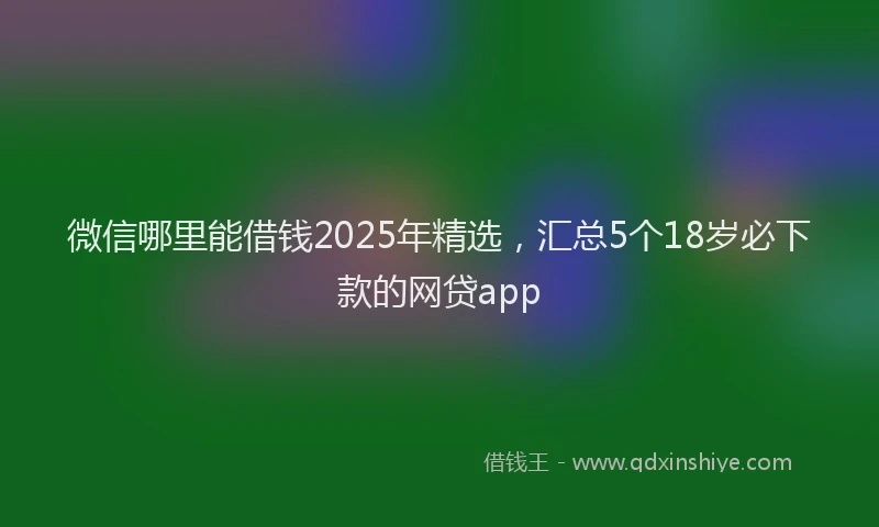 微信哪里能借钱2025年精选，汇总5个18岁必下款的网贷app