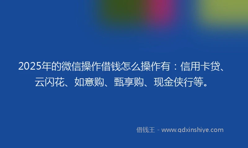 2025年的微信操作借钱怎么操作有：信用卡贷、云闪花、如意购、甄享购、现金侠行等。