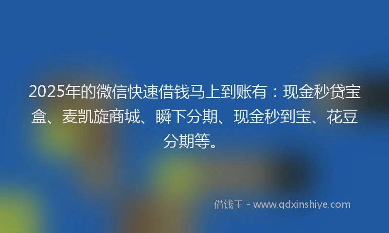 2025年的微信快速借钱马上到账有：现金秒贷宝盒、麦凯旋商城、瞬下分期、现金秒到宝、花豆分期等。