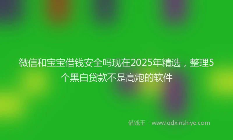 微信和宝宝借钱安全吗现在2025年精选，整理5个黑白贷款不是高炮的软件