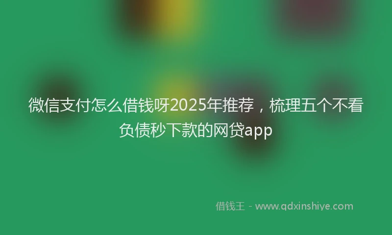 微信支付怎么借钱呀2025年推荐，梳理五个不看负债秒下款的网贷app