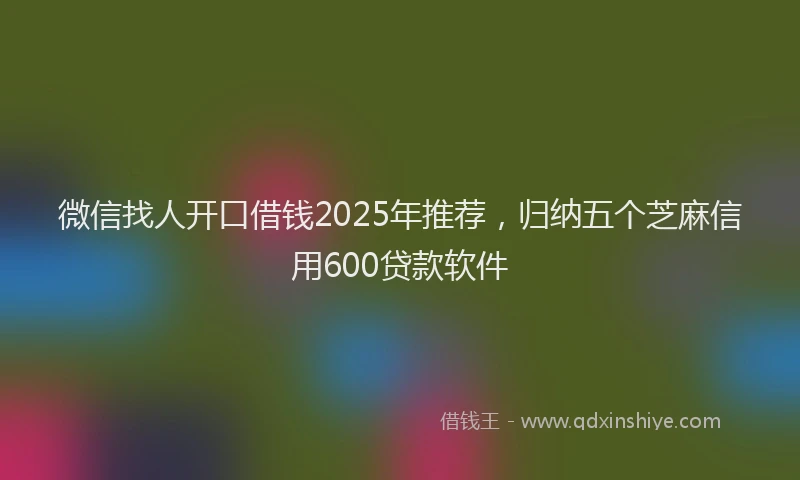 微信找人开口借钱2025年推荐，归纳五个芝麻信用600贷款软件