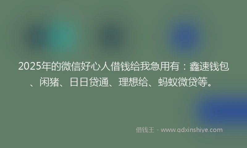 2025年的微信好心人借钱给我急用有：鑫速钱包、闲猪、日日贷通、理想给、蚂蚁微贷等。