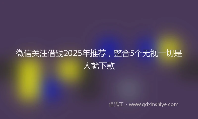 微信关注借钱2025年推荐，整合5个无视一切是人就下款