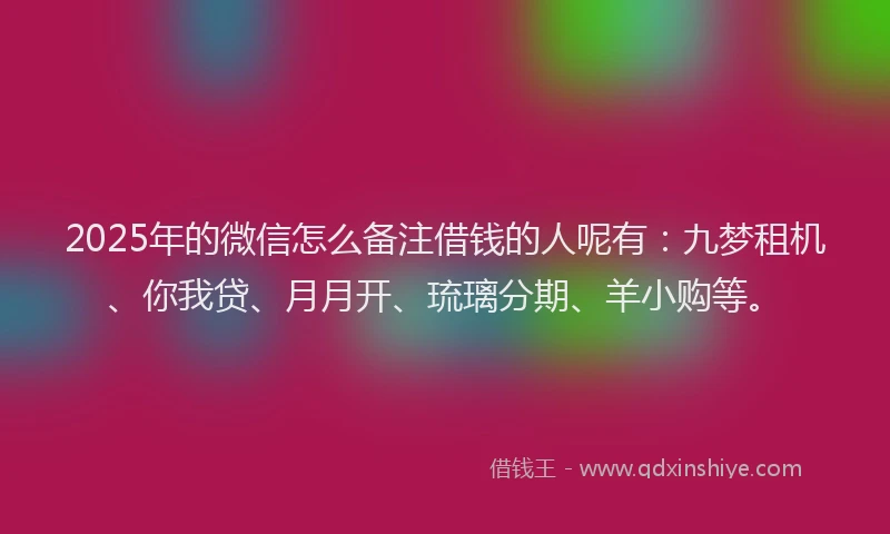2025年的微信怎么备注借钱的人呢有：九梦租机、你我贷、月月开、琉璃分期、羊小购等。
