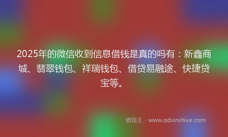 2025年的微信收到信息借钱是真的吗有：新鑫商城、翡翠钱包、祥瑞钱包、借贷易融途、快捷贷宝等。