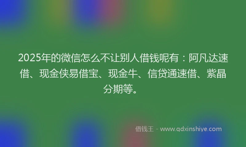 2025年的微信怎么不让别人借钱呢有：阿凡达速借、现金侠易借宝、现金牛、信贷通速借、紫晶分期等。