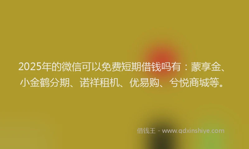 2025年的微信可以免费短期借钱吗有：蒙享金、小金鹤分期、诺祥租机、优易购、兮悦商城等。