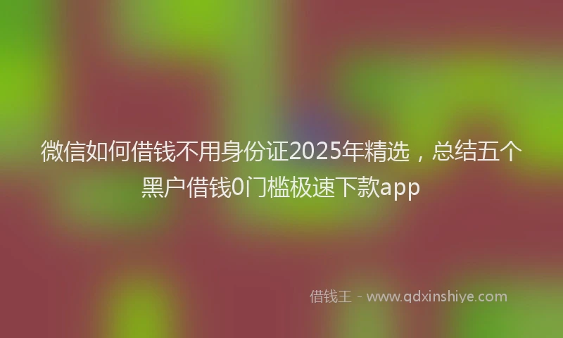 微信如何借钱不用身份证2025年精选，总结五个黑户借钱0门槛极速下款app