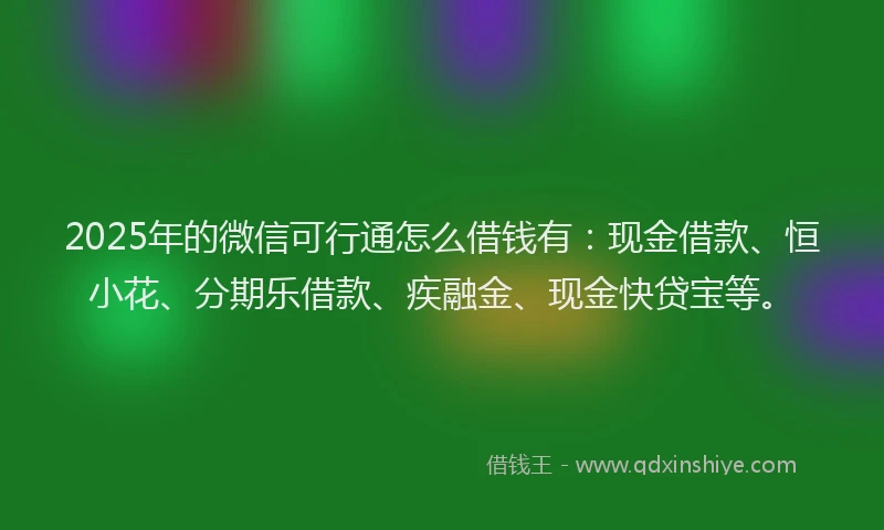 2025年的微信可行通怎么借钱有：现金借款、恒小花、分期乐借款、疾融金、现金快贷宝等。