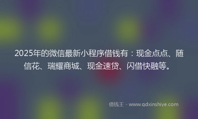 2025年的微信最新小程序借钱有：现金点点、随信花、瑞耀商城、现金速贷、闪借快融等。