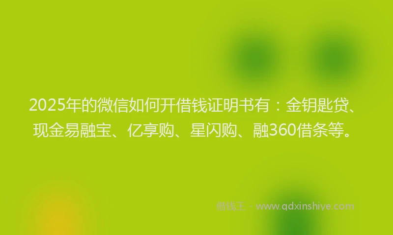 2025年的微信如何开借钱证明书有：金钥匙贷、现金易融宝、亿享购、星闪购、融360借条等。
