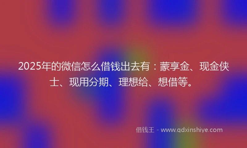 2025年的微信怎么借钱出去有：蒙享金、现金侠士、现用分期、理想给、想借等。