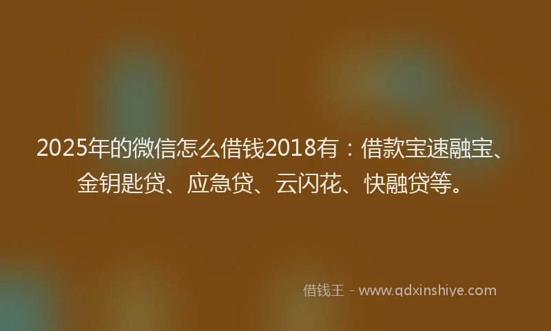 2025年的微信怎么借钱2018有：借款宝速融宝、金钥匙贷、应急贷、云闪花、快融贷等。