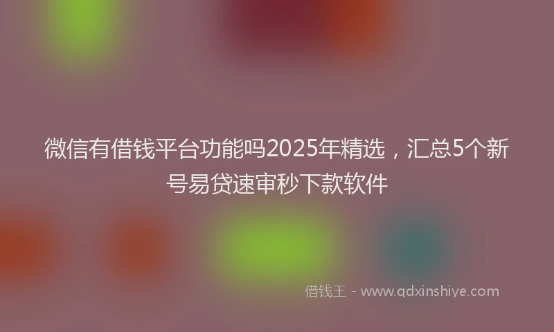 微信有借钱平台功能吗2025年精选，汇总5个新号易贷速审秒下款软件