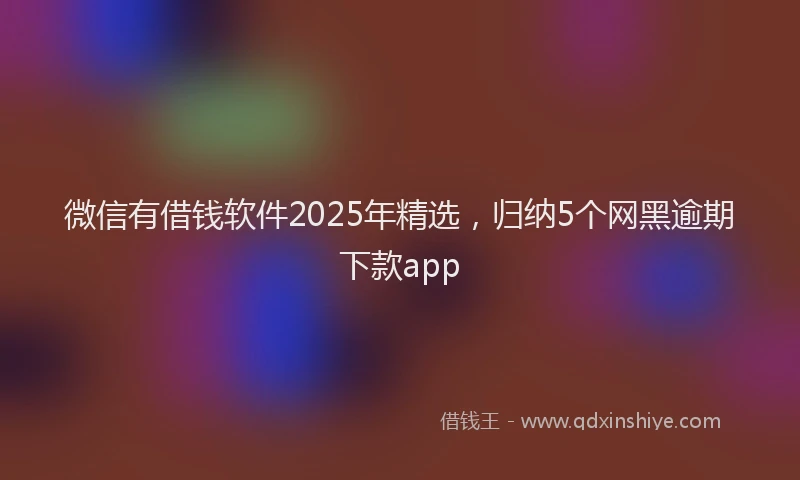 微信有借钱软件2025年精选，归纳5个网黑逾期下款app