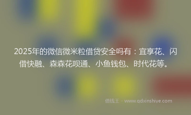 2025年的微信微米粒借贷安全吗有：宜享花、闪借快融、森森花呗通、小鱼钱包、时代花等。