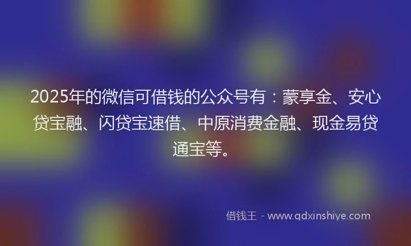 2025年的微信可借钱的公众号有：蒙享金、安心贷宝融、闪贷宝速借、中原消费金融、现金易贷通宝等。