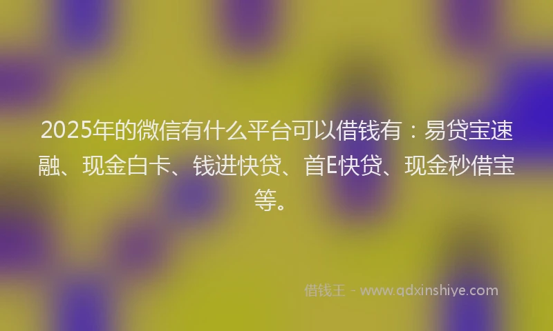 2025年的微信有什么平台可以借钱有：易贷宝速融、现金白卡、钱进快贷、首E快贷、现金秒借宝等。