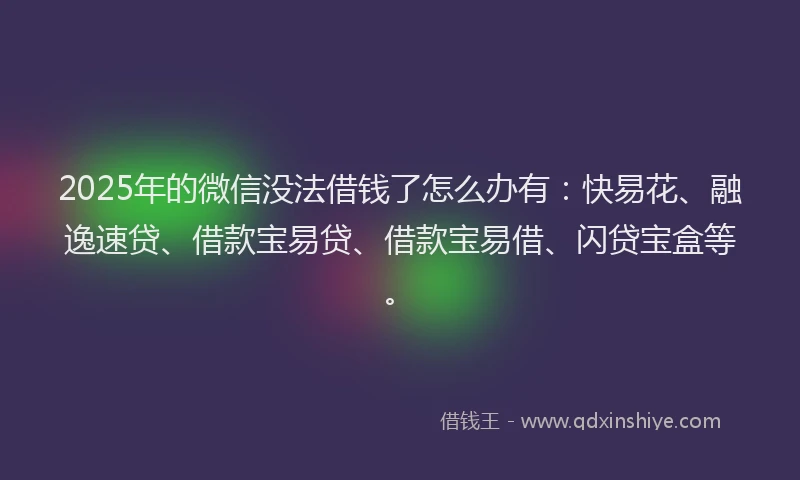 2025年的微信没法借钱了怎么办有：快易花、融逸速贷、借款宝易贷、借款宝易借、闪贷宝盒等。