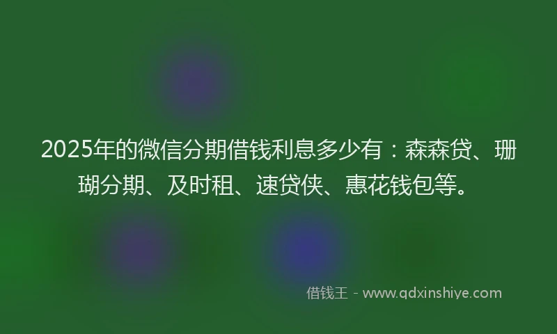 2025年的微信分期借钱利息多少有：森森贷、珊瑚分期、及时租、速贷侠、惠花钱包等。