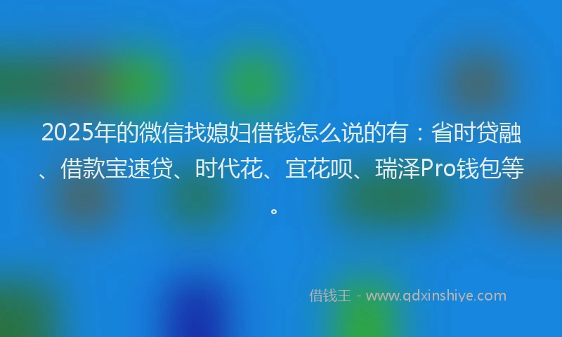 2025年的微信找媳妇借钱怎么说的有：省时贷融、借款宝速贷、时代花、宜花呗、瑞泽Pro钱包等。
