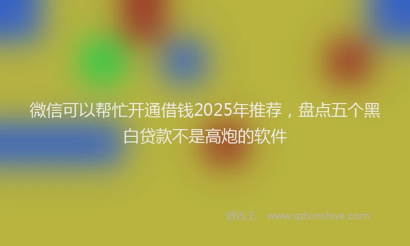 微信可以帮忙开通借钱2025年推荐，盘点五个黑白贷款不是高炮的软件