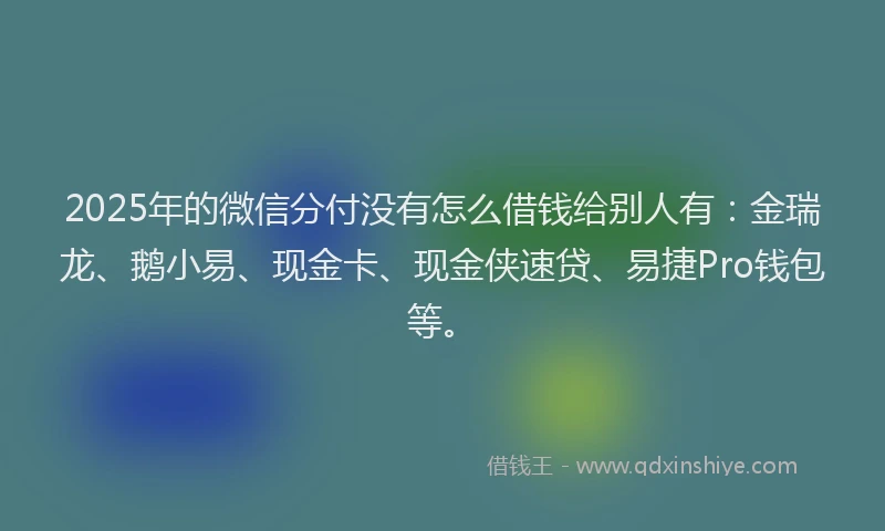 2025年的微信分付没有怎么借钱给别人有：金瑞龙、鹅小易、现金卡、现金侠速贷、易捷Pro钱包等。
