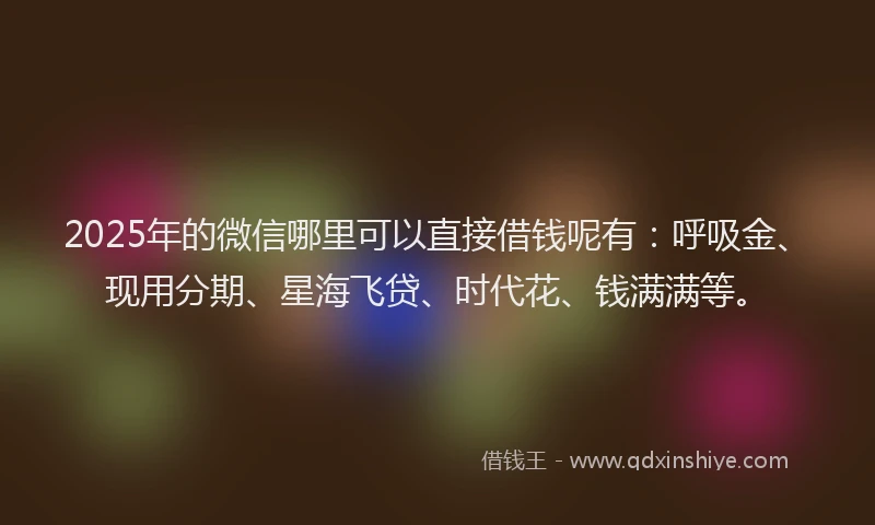 2025年的微信哪里可以直接借钱呢有：呼吸金、现用分期、星海飞贷、时代花、钱满满等。